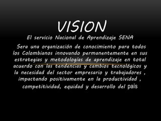 El servicio Nacional de Aprendizaje SENA
Sera una organización de conocimiento para todos
los Colombianos innovando permanentemente en sus
estrategias y metodologías de aprendizaje en total
acuerdo con las tendencias y cambios tecnológicos y
la necesidad del sector empresario y trabajadores ,
impactando positivamente en la productividad ,
competitividad, equidad y desarrollo del país
VISION
 