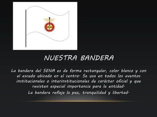 NUESTRA BANDERA
La bandera del SENA es de forma rectangular, color blanco y con
el escudo ubicado en el centro. Se usa en todos los eventos
institucionales o interinstitucionales de carácter oficial y que
revisten especial importancia para la entidad.
La bandera refleja la paz, tranquilidad y libertad.
 
