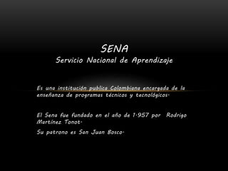 Servicio Nacional de Aprendizaje
Es una institución publica Colombiana encargada de la
enseñanza de programas técnicos y tecnológicos.
El Sena fue fundado en el año de 1.957 por Rodrigo
Martínez Tonot.
Su patrono es San Juan Bosco.
SENA
 