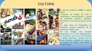 El término cultura la RAE lo define
como:
“Conjunto de modos de vida y
costumbres, conocimientos y grado
de desarrollo artístico, científico,
industrial, en una época, grupo social,
etc.”
En ésta serie de fotografías se
muestran muchos aspectos de la
cultura de nuestro país.
Es una imagen que recopila
fotografías de lo más representativo
de Colombia, como son los festivales
y fiestas folclóricas, también de los
sitios turísticos, además en cuanto a
la música se refiere, los bailes y
música típica.
 