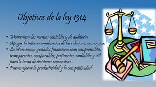 Objetivos de la ley 1314
• Modernizar las normas contables y de auditoría
• Apoyar la internacionalización de las relaciones económicas
• La información y estados financieros sean comprensibles,
transparentes, comparables, pertinentes, confiables y útil
para la toma de decisiones económicas.
• Para mejorar la productividad y la competitividad
 