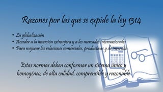 Razones por las que se expide la ley 1314
• La globalización
• Acceder a la inversión extranjera y a los mercados internacionales
• Para mejorar las relaciones comerciales, productivas y de inversión
Estas normas deben conformar un sistema único y
homogéneo, de alta calidad, comprensible y razonable
 