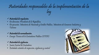 Autoridades responsables de la implementación de la
ley
 Autoridad de regulación:
• De dirección: Presidente de la República.
• De ejecución: Ministerio de Hacienda y Crédito Público, Ministerio de Comercio Industria y
Turismo
 Autoridad de normalización:
• Consejo Técnico de la Contaduría Pública (CTCP)
 Autoridad de vigilancia:
• Junta Central de Contadores
• Entidades estatales de inspección, vigilancia y control
 
