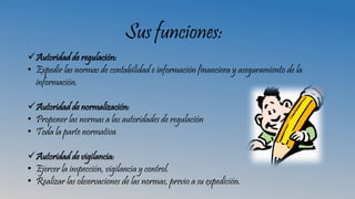 Sus funciones:
Autoridad de regulación:
• Expedir las normas de contabilidad e información financiera y aseguramiento de la
información.
Autoridad de normalización:
• Proponer las normas a las autoridades de regulación
• Toda la parte normativa
Autoridad de vigilancia:
• Ejercer la inspección, vigilancia y control.
• Realizar las observaciones de las normas, previo a su expedición.
 