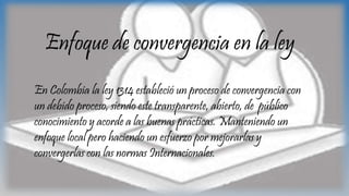 Enfoque de convergencia en la ley
En Colombia la ley 1314 estableció un proceso de convergencia con
un debido proceso, siendo este transparente, abierto, de público
conocimiento y acorde a las buenas prácticas. Manteniendo un
enfoque local pero haciendo un esfuerzo por mejorarlas y
convergerlas con las normas Internacionales.
 
