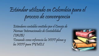 Estándar utilizado en Colombia para el
proceso de convergencia
Estándares contables emitidos por el Consejo de
Normas Internacionales de Contabilidad
(IASB)
Tomando como referencia las NIIF plenas y
las NIIF para PYMES
 
