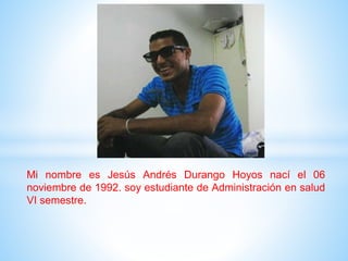 Mi nombre es Jesús Andrés Durango Hoyos nací el 06
noviembre de 1992. soy estudiante de Administración en salud
VI semestre.
 