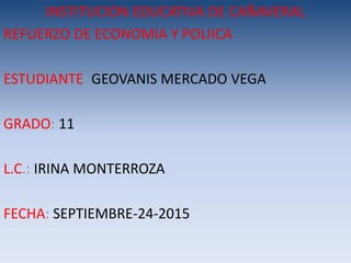 INSTITUCION EDUCATIVA DE CAÑAVERAL
REFUERZO DE ECONOMIA Y POLIICA
ESTUDIANTE: GEOVANIS MERCADO VEGA
GRADO: 11
L.C.: IRINA MONTERROZA
FECHA: SEPTIEMBRE-24-2015
 