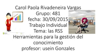 Carol Paola Rivadeneira Vargas
Grupo: 481
fecha: 30/09/2015
Trabajo Individual
Tema: las RSS
Herramientas para la gestión del
conocimiento
profesor: usein Gonzales
 