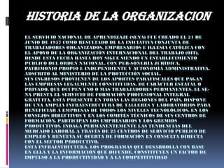 EL SERVICIO NACIONAL DE APRENDIZAJE (SENA) FUE CREADO EL 21 DE
JUNIO DE 1957 COMO RESULTADO DE LA INICIATIVA CONJUNTA DE
TRABAJADORES ORGANIZADOS, EMPRESARIOS E IGLESIA CATÓLICA CON
EL APOYO DE LA ORGANIZACIÓN INTERNACIONAL DEL TRABAJO (OIT).
DESDE ESTA FECHA HASTA HOY SIGUE SIENDO UN ESTABLECIMIENTO
PUBLICO DEL ORDEN NACIONAL, CON PER-SONERÍA JURÍDICA,
PATRIMONIO PROPIO E INDEPENDIENTE Y AUTONOMÍA ADMINISTRATIVA,
ADSCRITO AL MINISTERIO DE LA PROTECCIÓN SOCIAL.
SUS INGRESOS PROVIENEN DE LOS APORTES PARAFISCALES QUE PAGAN
LAS EMPRESAS LEGALMENTE CONSTITUIDAS, DE CARÁCTER ESTATAL O
PRIVADO, QUE OCUPEN UNO O MAS TRABAJADORES PERMANENTES. EL SE-
NA PRESTA EL SERVICIO DE FORMACIÓN PROFESIONAL INTEGRAL
GRATUITA. ESTA PRESENTE EN TODAS LAS REGIONES DEL PAÍS, DISPONE
DE UNA AMPLIA INFRAESTRUCTURA DE TALLERES Y LABORATORIOS PARA
BENEFICIAR A EMPRESAS DE TODOS LOS NIVELES TECNOLÓGICOS. EN LOS
CONSEJOS DIRECTIVOS Y EN LOS COMITÉS TÉCNICOS DE SUS CENTROS DE
FORMACIÓN, PARTICIPAN LOS EMPRESARIOS Y LOS GREMIOS
PRODUCTIVOS. INDAGA PERMANENTEMENTE LAS TENDENCIAS DEL
MERCADO LABORAL A TRAVÉS DE 25 CENTROS DE SERVICIO PUBLICO DE
EMPLEO Y RENUEVA SU OFERTA DE FORMACIÓN EN CONSULTA DIRECTA
CON EL SECTOR PRODUCTIVO.
ESTA INFRAESTRUCTURA, LOS PROGRAMAS QUE DESARROLLA CON BASE
EN ELLA Y LA INFORMACIÓN QUE DIFUNDE, CONSTITUYEN UN FACTOR DE
IMPULSO A LA PRODUCTIVIDAD Y A LA COMPETITIVIDAD
HISTORIA DE LA ORGANIZACION
 