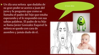  Un día una señora que dudaba de
su gran poder se acerco a juan del
jarro y le pregunto que como se
llamaba el padre del hijo que estaba
esperando y el le respondió con sus
sabias palabras. El padre de tu hijo
se llama Javier Gonzales Esquivel la
señora se quedo con cara de
asombro y jamás dudo de el.
O por dios
 