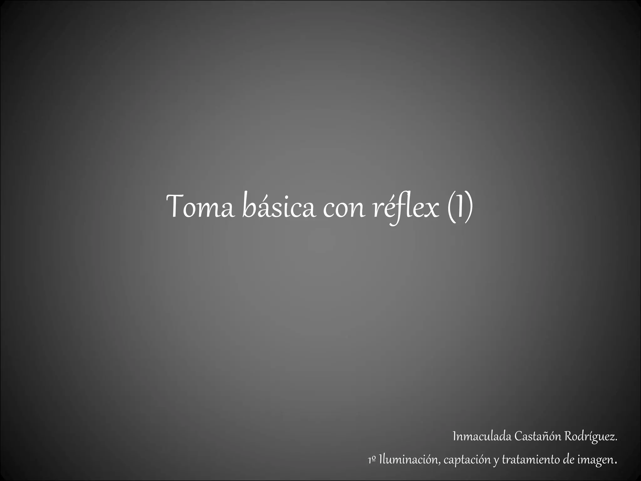 Toma básica con réflex (I)
Inmaculada Castañón Rodríguez.
1º Iluminación, captación y tratamiento de imagen.
 
