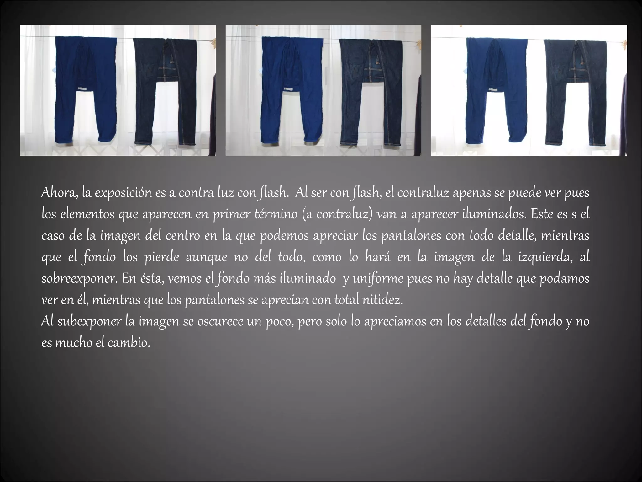 Ahora, la exposición es a contra luz con flash. Al ser con flash, el contraluz apenas se puede ver pues
los elementos que aparecen en primer término (a contraluz) van a aparecer iluminados. Este es s el
caso de la imagen del centro en la que podemos apreciar los pantalones con todo detalle, mientras
que el fondo los pierde aunque no del todo, como lo hará en la imagen de la izquierda, al
sobreexponer. En ésta, vemos el fondo más iluminado y uniforme pues no hay detalle que podamos
ver en él, mientras que los pantalones se aprecian con total nitidez.
Al subexponer la imagen se oscurece un poco, pero solo lo apreciamos en los detalles del fondo y no
es mucho el cambio.
 