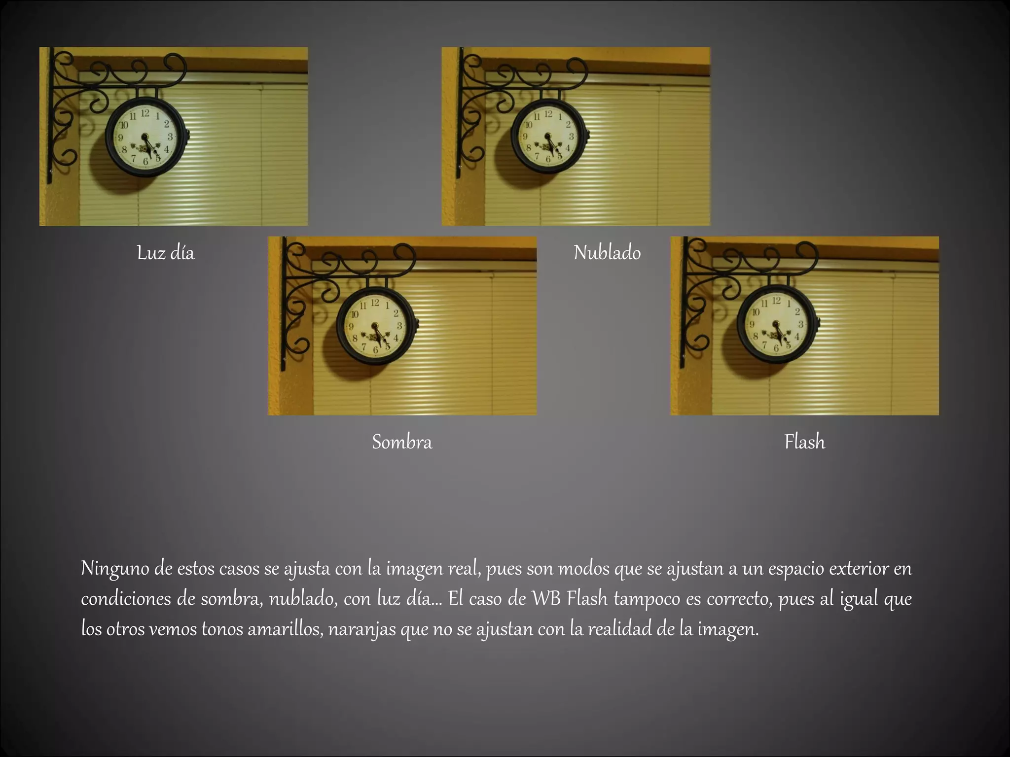 Luz día
Sombra
Nublado
Flash
Ninguno de estos casos se ajusta con la imagen real, pues son modos que se ajustan a un espacio exterior en
condiciones de sombra, nublado, con luz día… El caso de WB Flash tampoco es correcto, pues al igual que
los otros vemos tonos amarillos, naranjas que no se ajustan con la realidad de la imagen.
 