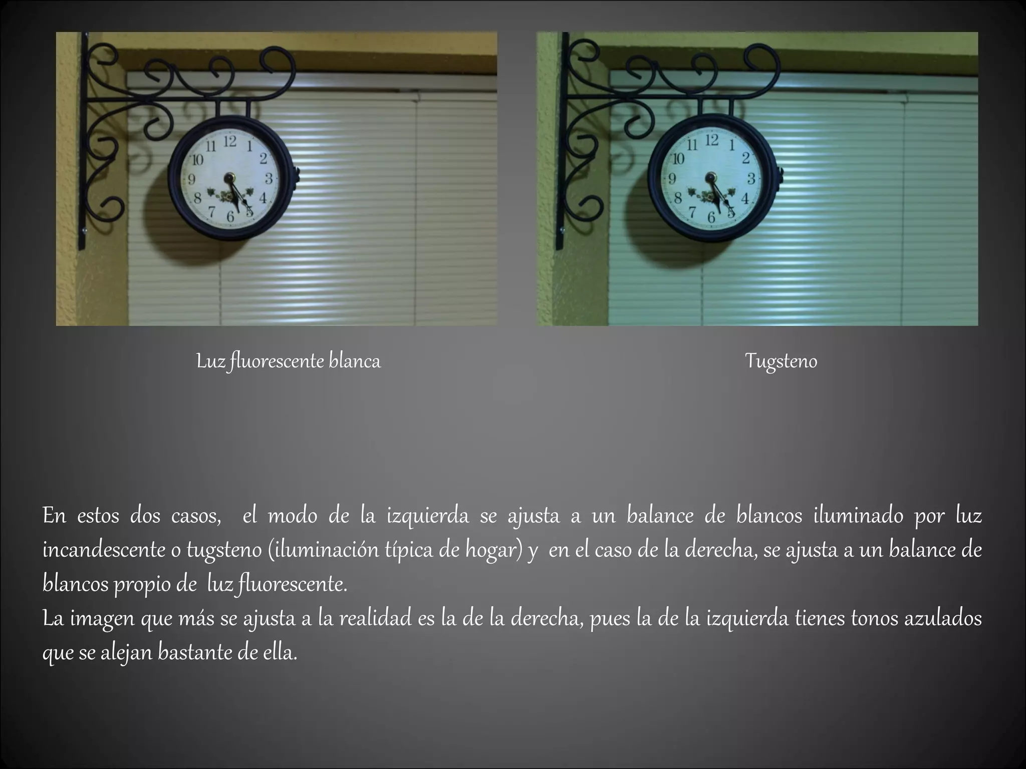 Luz fluorescente blanca Tugsteno
En estos dos casos, el modo de la izquierda se ajusta a un balance de blancos iluminado por luz
incandescente o tugsteno (iluminación típica de hogar) y en el caso de la derecha, se ajusta a un balance de
blancos propio de luz fluorescente.
La imagen que más se ajusta a la realidad es la de la derecha, pues la de la izquierda tienes tonos azulados
que se alejan bastante de ella.
 
