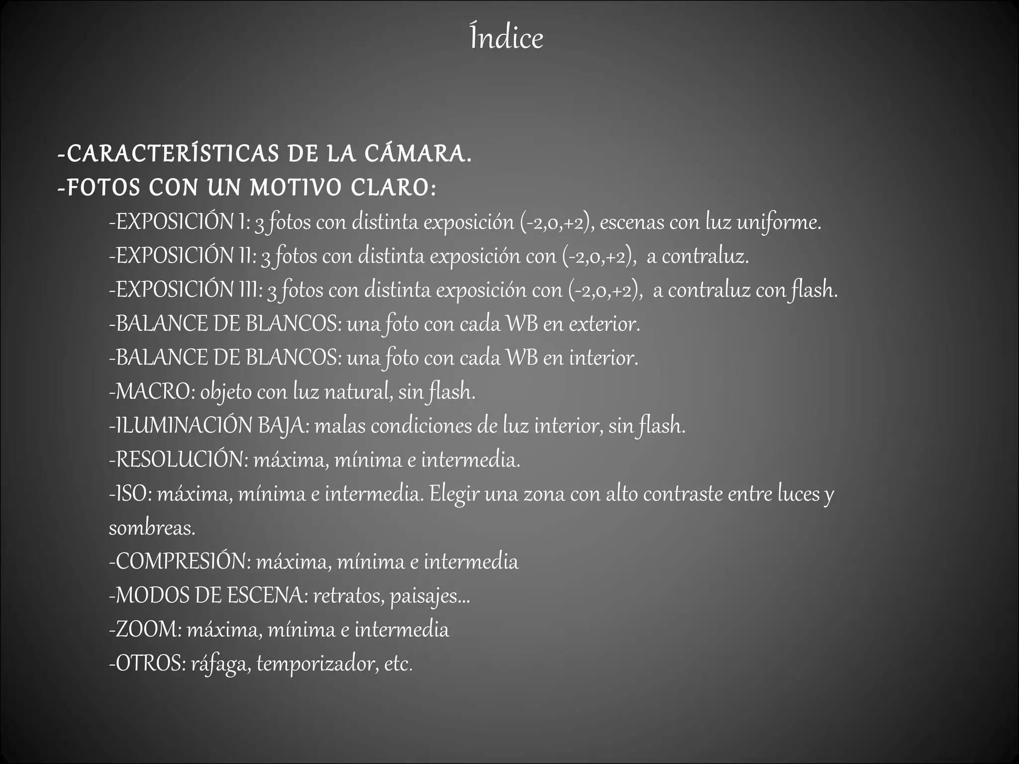 Índice
-CARACTERÍSTICAS DE LA CÁMARA.
-FOTOS CON UN MOTIVO CLARO:
-EXPOSICIÓN I: 3 fotos con distinta exposición (-2,0,+2), escenas con luz uniforme.
-EXPOSICIÓN II: 3 fotos con distinta exposición con (-2,0,+2), a contraluz.
-EXPOSICIÓN III: 3 fotos con distinta exposición con (-2,0,+2), a contraluz con flash.
-BALANCE DE BLANCOS: una foto con cada WB en exterior.
-BALANCE DE BLANCOS: una foto con cada WB en interior.
-MACRO: objeto con luz natural, sin flash.
-ILUMINACIÓN BAJA: malas condiciones de luz interior, sin flash.
-RESOLUCIÓN: máxima, mínima e intermedia.
-ISO: máxima, mínima e intermedia. Elegir una zona con alto contraste entre luces y
sombreas.
-COMPRESIÓN: máxima, mínima e intermedia
-MODOS DE ESCENA: retratos, paisajes…
-ZOOM: máxima, mínima e intermedia
-OTROS: ráfaga, temporizador, etc.
 
