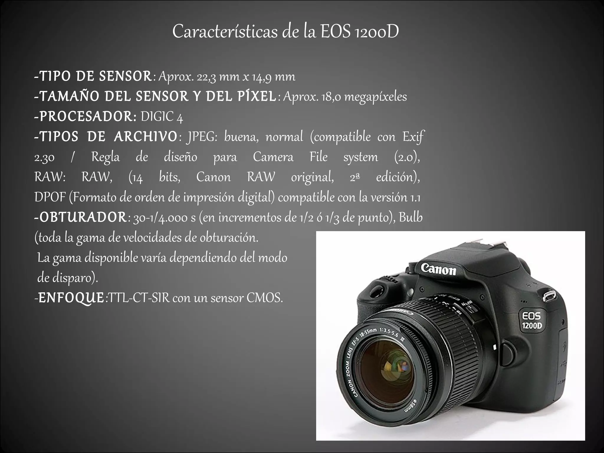 Características de la EOS 1200D
-TIPO DE SENSOR: Aprox. 22,3 mm x 14,9 mm
-TAMAÑO DEL SENSOR Y DEL PÍXEL: Aprox. 18,0 megapíxeles
-PROCESADOR: DIGIC 4
-TIPOS DE ARCHIVO: JPEG: buena, normal (compatible con Exif
2.30 / Regla de diseño para Camera File system (2.0),
RAW: RAW, (14 bits, Canon RAW original, 2ª edición),
DPOF (Formato de orden de impresión digital) compatible con la versión 1.1
-OBTURADOR: 30-1/4.000 s (en incrementos de 1/2 ó 1/3 de punto), Bulb
(toda la gama de velocidades de obturación.
La gama disponible varía dependiendo del modo
de disparo).
-ENFOQUE:TTL-CT-SIR con un sensor CMOS.
 