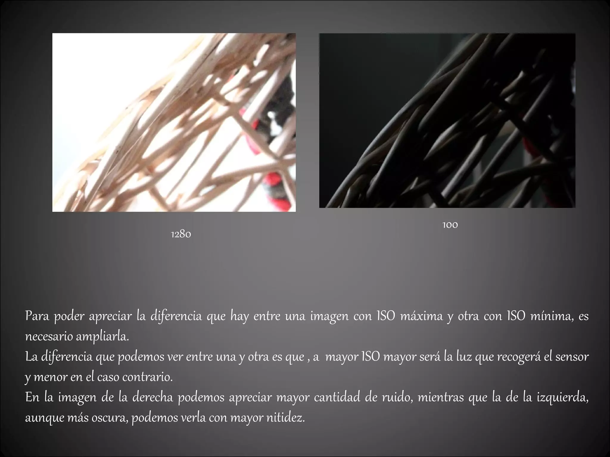 100
1280
Para poder apreciar la diferencia que hay entre una imagen con ISO máxima y otra con ISO mínima, es
necesario ampliarla.
La diferencia que podemos ver entre una y otra es que , a mayor ISO mayor será la luz que recogerá el sensor
y menor en el caso contrario.
En la imagen de la derecha podemos apreciar mayor cantidad de ruido, mientras que la de la izquierda,
aunque más oscura, podemos verla con mayor nitidez.
 