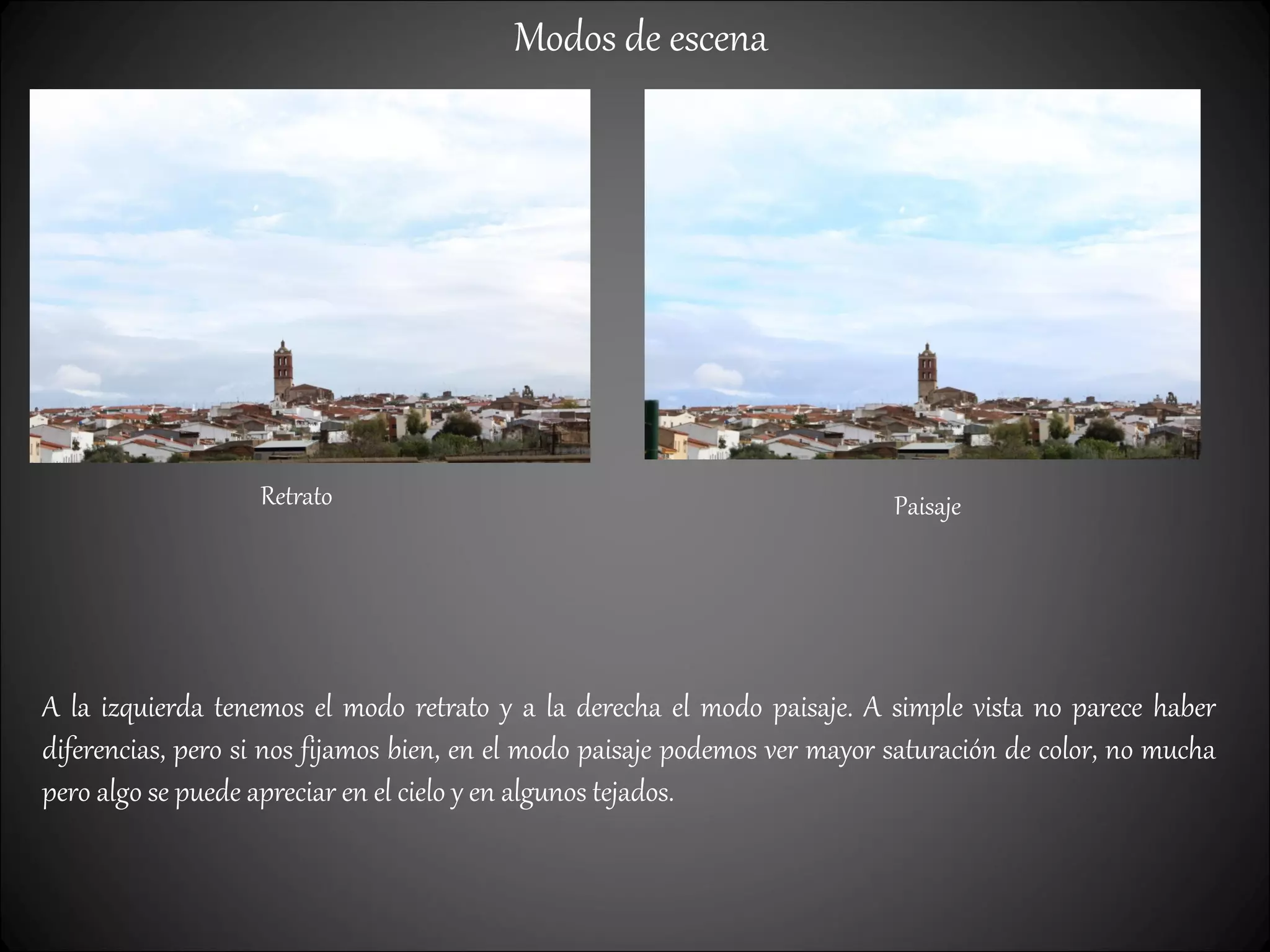 Modos de escena
Retrato Paisaje
A la izquierda tenemos el modo retrato y a la derecha el modo paisaje. A simple vista no parece haber
diferencias, pero si nos fijamos bien, en el modo paisaje podemos ver mayor saturación de color, no mucha
pero algo se puede apreciar en el cielo y en algunos tejados.
 