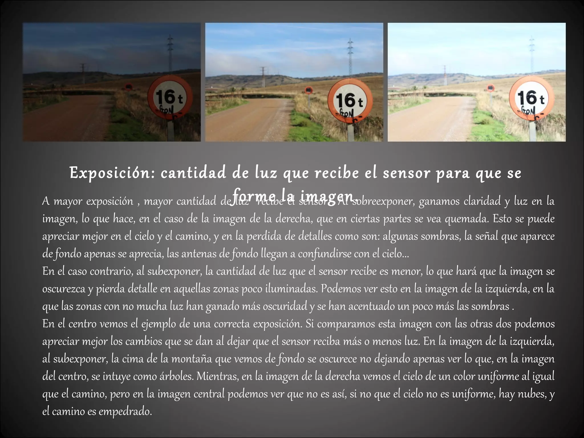 Exposición: cantidad de luz que recibe el sensor para que se
forme la imagen.A mayor exposición , mayor cantidad de luz recibe el sensor . Al sobreexponer, ganamos claridad y luz en la
imagen, lo que hace, en el caso de la imagen de la derecha, que en ciertas partes se vea quemada. Esto se puede
apreciar mejor en el cielo y el camino, y en la perdida de detalles como son: algunas sombras, la señal que aparece
de fondo apenas se aprecia, las antenas de fondo llegan a confundirse con el cielo...
En el caso contrario, al subexponer, la cantidad de luz que el sensor recibe es menor, lo que hará que la imagen se
oscurezca y pierda detalle en aquellas zonas poco iluminadas. Podemos ver esto en la imagen de la izquierda, en la
que las zonas con no mucha luz han ganado más oscuridad y se han acentuado un poco más las sombras .
En el centro vemos el ejemplo de una correcta exposición. Si comparamos esta imagen con las otras dos podemos
apreciar mejor los cambios que se dan al dejar que el sensor reciba más o menos luz. En la imagen de la izquierda,
al subexponer, la cima de la montaña que vemos de fondo se oscurece no dejando apenas ver lo que, en la imagen
del centro, se intuye como árboles. Mientras, en la imagen de la derecha vemos el cielo de un color uniforme al igual
que el camino, pero en la imagen central podemos ver que no es así, si no que el cielo no es uniforme, hay nubes, y
el camino es empedrado.
 