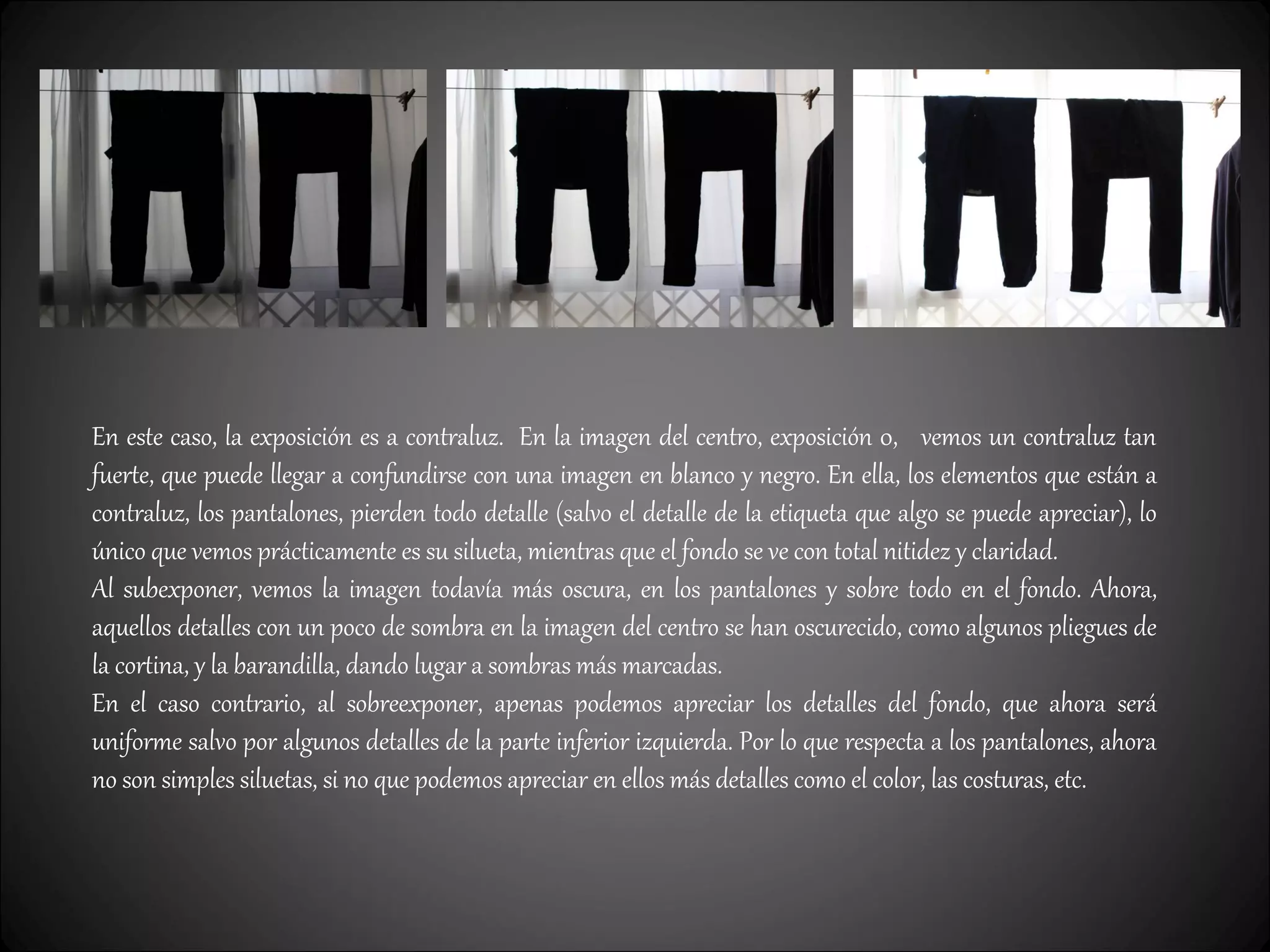 En este caso, la exposición es a contraluz. En la imagen del centro, exposición 0, vemos un contraluz tan
fuerte, que puede llegar a confundirse con una imagen en blanco y negro. En ella, los elementos que están a
contraluz, los pantalones, pierden todo detalle (salvo el detalle de la etiqueta que algo se puede apreciar), lo
único que vemos prácticamente es su silueta, mientras que el fondo se ve con total nitidez y claridad.
Al subexponer, vemos la imagen todavía más oscura, en los pantalones y sobre todo en el fondo. Ahora,
aquellos detalles con un poco de sombra en la imagen del centro se han oscurecido, como algunos pliegues de
la cortina, y la barandilla, dando lugar a sombras más marcadas.
En el caso contrario, al sobreexponer, apenas podemos apreciar los detalles del fondo, que ahora será
uniforme salvo por algunos detalles de la parte inferior izquierda. Por lo que respecta a los pantalones, ahora
no son simples siluetas, si no que podemos apreciar en ellos más detalles como el color, las costuras, etc.
 