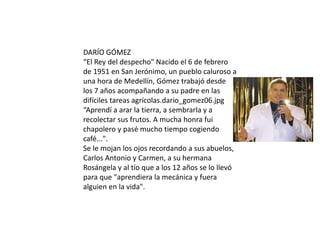 DARÍO GÓMEZ
“El Rey del despecho" Nacido el 6 de febrero
de 1951 en San Jerónimo, un pueblo caluroso a
una hora de Medellín, Gómez trabajó desde
los 7 años acompañando a su padre en las
difíciles tareas agrícolas.dario_gomez06.jpg
“Aprendí a arar la tierra, a sembrarla y a
recolectar sus frutos. A mucha honra fui
chapolero y pasé mucho tiempo cogiendo
café...".
Se le mojan los ojos recordando a sus abuelos,
Carlos Antonio y Carmen, a su hermana
Rosángela y al tío que a los 12 años se lo llevó
para que "aprendiera la mecánica y fuera
alguien en la vida".
 