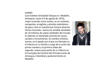 JUANES
Juan Esteban Aristizábal Vásquez (n. Medellin,
Antioquia; nació el 9 de agosto de 1972),
mejor conocido como Juanes, es un cantante,
compositor, arreglista y activista colombiano
de pop y rock en español que fusiona diversos
ritmos musicales. Juanes ha vendido alrededor
de 14 millones de copias alrededor del mundo.
Es además un declarado activista de causas
sociales y humanitarias. Su nombre artístico,
Juanes, es el apodo con el que era llamado en
la infancia en su familia y surge de la unión del
primer nombre y la primera sílaba del
segundo. Juanes pasó parte de su infancia en
el municipio de Carolina del Príncipe (norte de
Antioquía, Colombia) y posteriormente en
Medellín.
 
