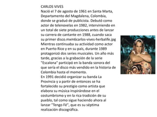 CARLOS VIVES
Nació el 7 de agosto de 1961 en Santa Marta,
Departamento del Magdalena, Colombia,
donde se graduó de publicista. Debutó como
actor de telenovelas en 1982, interviniendo en
un total de siete producciones antes de lanzar
su carrera de cantante en 1988, cuando saca
su primer disco.mxm6carlos-vives-herbalife.jpg
Mientras continuaba su actividad como actor
en Puerto Rico y en su país, durante 1989
protagonizó dos series musicales. Un año más
tarde, gracias a la grabación de la serie
"Escalona" participó en la banda sonora del
que sería el disco más vendido en la historia de
Colombia hasta el momento.
En 1991 decidió organizar su banda La
Provincia y a partir de entonces se ha
fortalecido su prestigio como artista que
elabora su música inspirándose en el
costumbrismo y en la rica tradición de su
pueblo, tal como sigue haciendo ahora al
lanzar "Tengo Fé", que es su séptima
realización discográfica.
 