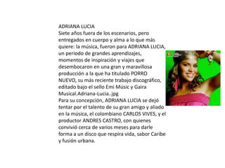 ADRIANA LUCIA
Siete años fuera de los escenarios, pero
entregados en cuerpo y alma a lo que más
quiere: la música, fueron para ADRIANA LUCIA,
un periodo de grandes aprendizajes,
momentos de inspiración y viajes que
desembocaron en una gran y maravillosa
producción a la que ha titulado PORRO
NUEVO, su más reciente trabajo discográfico,
editado bajo el sello Emi Músic y Gaira
Musical.Adriana-Lucia..jpg
Para su concepción, ADRIANA LUCIA se dejó
tentar por el talento de su gran amigo y aliado
en la música, el colombiano CARLOS VIVES, y el
productor ANDRES CASTRO, con quienes
convivió cerca de varios meses para darle
forma a un disco que respira vida, sabor Caribe
y fusión urbana.
 