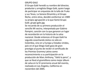 GRUPO GALE
El Grupo Galé heredó su nombre del director,
productor y arreglista Diego Galé, quien luego
de participar en orquestas de la talla de Fruko
y sus Tesos, La Sonora Dinamita y el Grupo
Niche, entre otras, decidió conformar en 1989
su propia agrupación a la que llamó Grupo
Galé. grupo-gale.jpg
Se recuerda de su primera producción el
sencillo Mi vecina, interpretada por Gabino
Pampini, canción con la que ganaron un lugar
de recordación en la historia de la salsa
nacional. Desde entonces el Grupo Galé ha
seguido cosechando éxitos no sólo en
Colombia, sino en y Europa y Estados Unidos,
país en el que Diego Galé goza de gran
prestigio al punto de recibir el certificado de
los Premios Grammy Latino como
reconocimiento a su participación en la
producción de Marc Anthony, "Valió la pena", y
que se llevó el gramófono como mejor álbum
de salsa en la VI ceremonia anual del evento,
realizada en Los Ángeles, California en
noviembre del 2005.
 