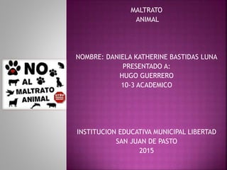 MALTRATO
ANIMAL
NOMBRE: DANIELA KATHERINE BASTIDAS LUNA
PRESENTADO A:
HUGO GUERRERO
10-3 ACADEMICO
INSTITUCION EDUCATIVA MUNICIPAL LIBERTAD
SAN JUAN DE PASTO
2015
 
