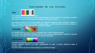 Cualidades de los colores.
Tono:
Es el nombre que se le da a cada color.
La tonalidad es el estimulo que nos permite distinguir un color de otro, la sensación cromática
con la que se diferencia cada parte del espectro, el color en si mismo.
Así podemos hablar de los tonos azules cian, amarillo, magenta, verde, naranja o violeta, es
decir, el nombre de los seis colores fundamentales, los tres primarios (azul añil, amarillo y
magenta) y los tres secundarios( verde, naranjo y violeta).
Intensidad:
Es el grado de pureza de un color, la sensación más o menos intensa de este.
Los colores más saturados o intensos son los seis colores fundamentales. Cuando se mezclan
con blanco, con negro o con otros colores pierden intensidad.
Luminosidad:
Distingue el grado de claridad o luz de un color.
Cuando añadimos blanco a un color, aumentamos su valor y cuando añadimos negro le
restamos valor.
El grado máximo de valor lo tiene el blanco y el mínimo el negro.
Fuente: http://kathy90.wordpress.com/cualidades-del-color/
 