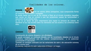 Armonía:
Consiste en una disposición de colores afines semejantes, cuya composición forma
un conjunto concordante y sosegado.
Se puede lograr por el uso de los colores a fines en el circulo cromático (aquellos
que tienen un tinte en común) y por las variaciones suaves de luminosidad o
saturación de un mismo tono.
La luz es un factor de gran importancia para lograr la armonía de colores. Al
atardecer la luz roja inunda todos los elementos de una escena y los armoniza entre
ellos.
Contraste:
Combinación de colores dispares y sin afinidades.
Se puede conseguir un contraste elevado con las tonalidades alejadas en el círculo
cromático, especialmente con los colores complementarios y se potencian
aumentando la saturación.
También se consigue contraste con las variaciones de valor y de saturación extrema
de un mismo tono.
El máximo contraste de valor seda entre el blanco y el negro.
Cualidades de los colores.
Fuente: http://kathy90.wordpress.com/cualidades-del-color/
 