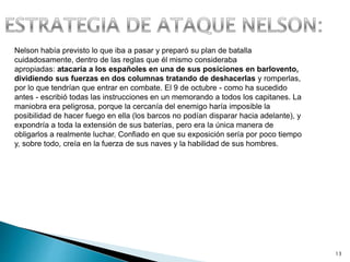 13
Nelson había previsto lo que iba a pasar y preparó su plan de batalla
cuidadosamente, dentro de las reglas que él mismo consideraba
apropiadas: atacaría a los españoles en una de sus posiciones en barlovento,
dividiendo sus fuerzas en dos columnas tratando de deshacerlas y romperlas,
por lo que tendrían que entrar en combate. El 9 de octubre - como ha sucedido
antes - escribió todas las instrucciones en un memorando a todos los capitanes. La
maniobra era peligrosa, porque la cercanía del enemigo haría imposible la
posibilidad de hacer fuego en ella (los barcos no podían disparar hacia adelante), y
expondría a toda la extensión de sus baterías, pero era la única manera de
obligarlos a realmente luchar. Confiado en que su exposición sería por poco tiempo
y, sobre todo, creía en la fuerza de sus naves y la habilidad de sus hombres.
 