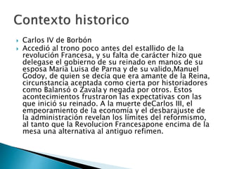  Carlos IV de Borbón
 Accedió al trono poco antes del estallido de la
revolución Francesa, y su falta de carácter hizo que
delegase el gobierno de su reinado en manos de su
esposa Maria Luisa de Parna y de su valido,Manuel
Godoy, de quien se decía que era amante de la Reina,
circunstancia aceptada como cierta por historiadores
como Balansó o Zavala y negada por otros. Estos
acontecimientos frustraron las expectativas con las
que inició su reinado. A la muerte deCarlos III, el
empeoramiento de la economía y el desbarajuste de
la administración revelan los límites del reformismo,
al tanto que la Revolucion Francesapone encima de la
mesa una alternativa al antiguo refimen.
 