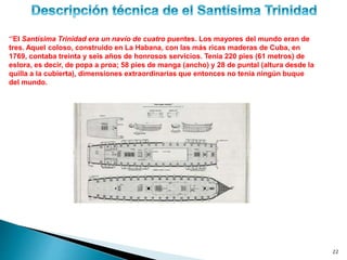 22
‘’El Santísima Trinidad era un navío de cuatro puentes. Los mayores del mundo eran de
tres. Aquel coloso, construido en La Habana, con las más ricas maderas de Cuba, en
1769, contaba treinta y seis años de honrosos servicios. Tenía 220 pies (61 metros) de
eslora, es decir, de popa a proa; 58 pies de manga (ancho) y 28 de puntal (altura desde la
quilla a la cubierta), dimensiones extraordinarias que entonces no tenía ningún buque
del mundo.
 