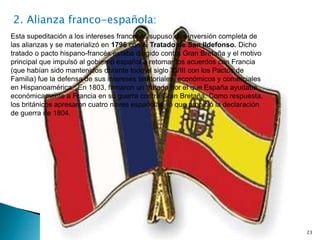 23
2. Alianza franco-española:
Esta supeditación a los intereses franceses supuso una inversión completa de
las alianzas y se materializó en 1796 con el Tratado de San Ildefonso. Dicho
tratado o pacto hispano-francés estaba dirigido contra Gran Bretaña y el motivo
principal que impulsó al gobierno español a retomar los acuerdos con Francia
(que habían sido mantenidos durante todo el siglo XVIII con los Pactos de
Familia) fue la defensa de sus intereses territoriales, económicos y comerciales
en Hispanoamérica. En 1803, firmaron un tratado por el que España ayudaba
económicamente a Francia en su guerra contra Gran Bretaña. Como respuesta,
los británicos apresaron cuatro naves españolas, lo que propició la declaración
de guerra de 1804.
 
