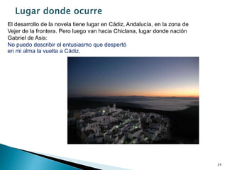 24
El desarrollo de la novela tiene lugar en Cádiz, Andalucía, en la zona de
Vejer de la frontera. Pero luego van hacia Chiclana, lugar donde nación
Gabriel de Asis:
No puedo describir el entusiasmo que despertó
en mi alma la vuelta a Cádiz.
 