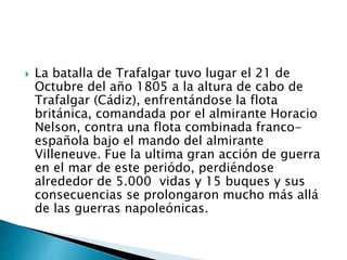  La batalla de Trafalgar tuvo lugar el 21 de
Octubre del año 1805 a la altura de cabo de
Trafalgar (Cádiz), enfrentándose la flota
británica, comandada por el almirante Horacio
Nelson, contra una flota combinada franco-
española bajo el mando del almirante
Villeneuve. Fue la ultima gran acción de guerra
en el mar de este periódo, perdiéndose
alrededor de 5.000 vidas y 15 buques y sus
consecuencias se prolongaron mucho más allá
de las guerras napoleónicas.
 