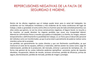 REPERCUSIONES NEGATIVAS DE LA FALTA DE
SEGURIDAD E HIGIENE.
Dentro de los efectos negativos que el trabajo puede tener para la salud del trabajador, los
accidentes son los indicadores inmediatos y más evidentes de las malas condiciones del lugar de
trabajo, y dada su gravedad, la lucha contra ellos es el primer paso de toda actividad preventiva; Los
altos costos que genera, no son las únicas consecuencias negativas; el Seguro Social, no resucita a
los muertos; no puede devolver los órganos perdidos que cause una incapacidad laboral.
Además los sufrimientos físicos y morales que padece el trabajador y su familia, los riesgos, reducen
temporalmente o definitivamente la posibilidad de trabajar, es un freno para el desarrollo personal
del individuo como ser transformador, ya que lo priva total o parcialmente de poderse realizar como
miembro activo de la sociedad.
Las perdidas son generalmente los costos directos y que son fácilmente cuantificables, ya que
involucran el costo de los equipos, edificios y materiales; además existen los costos como: pago de
indemnización, perdida de la producción, del mercado, entrenar a personal de reemplazo, etc.. En
forma más general de los costos indirectos podemos ejemplificar: sanciones, partes de repuesto
obsoletas, recuperación, labores de rescate, acciones correctivas, perdida de eficiencia, primas de
seguro, desmoralización, perdida de mercado, perdida de imagen y prestigio.
 