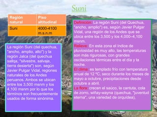 Definición: La región Suni (del Quechua,
"ancho, amplio") es, según Javier Pulgar
Vidal, una región de los Andes que se
ubica entre los 3,500 y los 4,000–4,100
msnm.
Relieve: En esta zona el índice de
pluviosidad es muy alto, las temperaturas
son más rigurosas, con grandes
oscilaciones térmicas entre el día y la
noche.
El clima: es templado frío con temperatura
anual de 12 ºC, seco durante los meses de
mayo a octubre, precipitaciones desde
octubre a abril.
La flora: crecen el saúco, la cantuta, cola
de zorro, wiñay-wayna (quechua, "juventud
eterna", una variedad de orquídea),
Suni
La región Suni (del quechua,
"ancho, amplio, alto") y la
región Jalca (del quechua
sallqa, "silvestre, salvaje,
tierra desierta") son, según
Javier Pulgar Vidal, regiones
naturales de los Andes
peruanos. Ambos se ubican
entre los 3,500 msnm y los
4,100 msnm por lo que los
términos son frecuentemente
usados de forma sinónima.
Región
natural
Piso
altitudinal
Suni 4000-4100
m.s.n.m
 