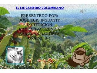 EL EJE CAFETERO COLOMBIANO
PRESENTEDO POR:
JOSE LUIS INSUASTY
INSTITUCION
EDUCATIVA TECNICA
SAN JUAN BAUTISTA
GRADO: 8-1
 