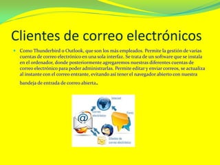 Clientes de correo electrónicos
 Como Thunderbird o Outlook, que son los más empleados. Permite la gestión de varias
cuentas de correo electrónico en una sola interfaz. Se trata de un software que se instala
en el ordenador, donde posteriormente agregaremos nuestras diferentes cuentas de
correo electrónico para poder administrarlas. Permite editar y enviar correos, se actualiza
al instante con el correo entrante, evitando así tener el navegador abierto con nuestra
bandeja de entrada de correo abierta.
 