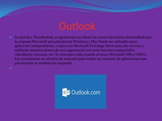 Outlook
 Se asimila a Thunderbird, es igualmente un cliente de correo electrónico desarrollado por
la empresa Microsoft para plataforma Windows y Mac Puede ser utilizado como
aplicación independiente, o junto con Microsoft Exchange Server para dar servicio a
múltiples usuarios dentro de una organización tal como buzones compartidos,
calendarios comunes, etc. Se remonta a 1989 cuando se lanza Microsoft Office (MSO).
Fue inicialmente un término de mercado para vender un conjunto de aplicaciones que
previamente se vendían por separado.

.
 