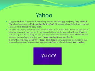 Yahoo
 El gigante Yahoo fue creado durante los primeros días de 1994 por Jerry Yang y David
Filo, dos alumnos de la Universidad de Stanford. Dos años más tarde la firma comenzó
a cotizar en la bolsa de Nueva York.
 En relación a por qué fue bautizada como Yahoo, no se puede decir demasiado porque la
información no es muy precisa. La versión más firme sostiene que el padre de Filo solía
comentar que su hijo y Yang era dos “yahoos”, un término utilizado en la literatura para
nombrar a una criatura salvaje y atroz. Jonathan Swift (responsable de
la obra “Los viajes de Gulliver”) y Jorge Luis Borges son algunos de los escritores que
usaron el concepto. Otra versión sostiene que Yahoo es el acrónimo de Yet Another.
 