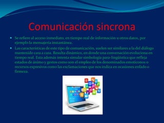 Comunicación sincrona
 Se refiere al acceso inmediato, en tiempo real de información u otros datos, por
ejemplo la mensajería instantánea.
 Las características de este tipo de comunicación, suelen ser similares a la del diálogo
mantenido cara a cara. Resulta dinámico, en donde una conversación evoluciona en
tiempo real. Esta además intenta simular simbología para-lingüística que refleja
estados de ánimo y gestos como son el empleo de los denominados emoticonos o
recursos expresivos como las exclamaciones que nos indica en ocasiones enfado o
firmeza.
 