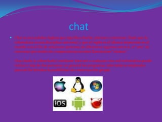 chat
 Chat es una palabra inglesa que significa charlar, platicar o conversar. Dado que la
informática es una disciplina universal, y que el inglés es el idioma imperante en el
mundo con el fin de relacionar personas de diferentes regiones entre sí, el “arte” de
conversar por medio de computadoras terminó llamándose “chatear”.
Una charla (o cibercharla) mediante Internet o cualquier otra red informática puede
incluir a más de dos personas: en general los programas informáticos empleados
para tal fin brindan la posibilidad de comunicación grupal.
 