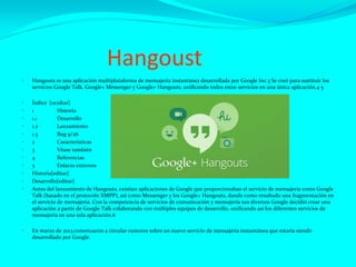 Hangoust
 Hangouts es una aplicación multiplataforma de mensajería instantánea desarrollada por Google Inc.3 Se creó para sustituir los
servicios Google Talk, Google+ Messenger y Google+ Hangouts, unificando todos estos servicios en una única aplicación.4 5
 Índice [ocultar]
 1 Historia
 1.1 Desarrollo
 1.2 Lanzamiento
 1.3 Bug 9/26
 2 Características
 3 Véase también
 4 Referencias
 5 Enlaces externos
 Historia[editar]
 Desarrollo[editar]
 Antes del lanzamiento de Hangouts, existían aplicaciones de Google que proporcionaban el servicio de mensajería como Google
Talk (basado en el protocolo XMPP), así como Messenger y los Google+ Hangouts, dando como resultado una fragmentación en
el servicio de mensajería. Con la competencia de servicios de comunicación y mensajería tan diversos Google decidió crear una
aplicación a partir de Google Talk colaborando con múltiples equipos de desarrollo, unificando así los diferentes servicios de
mensajería en una sola aplicación.6
 En marzo de 2013 comenzaron a circular rumores sobre un nuevo servicio de mensajería instantánea que estaría siendo
desarrollado por Google.
 