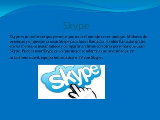 Skype
Skype es un software que permite que todo el mundo se comunique. Millones de
personas y empresas ya usan Skype para hacer llamadas y video llamadas gratis,
enviar mensajes instantáneos y compartir archivos con otras personas que usan
Skype. Puedes usar Skype en lo que mejor se adapte a tus necesidades: en
tu teléfono móvil, equipo informático o TV con Skype.
 