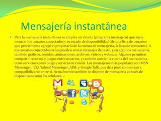 Mensajería instantánea
 Para la mensajería instantánea se emplea un cliente (programa mensajero) que suele
mostrar los usuarios conectados y su estado de disponibilidad (de una lista de usuarios
que previamente agregó el propietario de la cuenta de mensajería, la lista de contactos). A
los usuarios conectados se les pueden enviar mensajes de texto, y en algunos mensajeros,
también gráficos, sonidos, animaciones, archivos, videos y webcam. Algunos permiten
compartir recursos y juegos entre usuarios, y también asociar la cuenta del mensajero a
otros servicios como blogs y servicio de emails. Los mensajeros más populares son MSN
Messenger, ICQ, Yahoo! Messenger, AIM, y Google Talk, que de a poco comienzan a
compatibilizarse entre sí. Actualmente también se dispone de mensajería a través de
dispositivos como los celulares. –
 